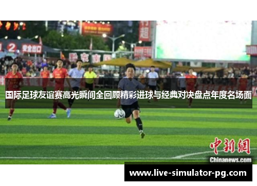 国际足球友谊赛高光瞬间全回顾精彩进球与经典对决盘点年度名场面 国际足球友谊赛高光瞬间全回顾精彩进球与经典对决盘点年度名场面