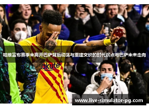 哈维宣布赛季末离开巴萨背后动荡与重建交织的时代拐点与巴萨未来走向