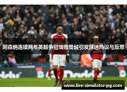 阿森纳连续两年英超争冠惜败曼城引发球迷热议与反思